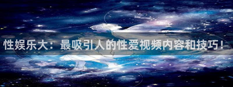 富联娱乐：性娱乐大：最吸引人的性爱视频内容和技巧！
