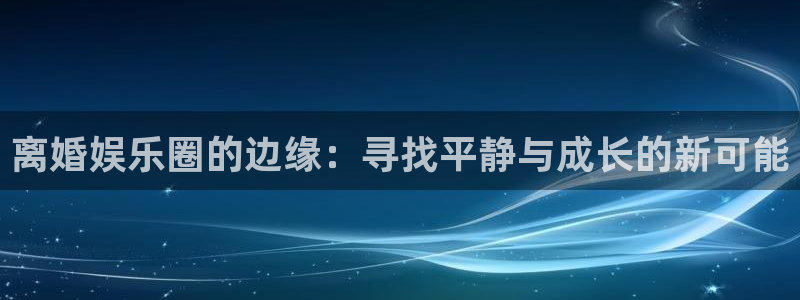 富联娱乐：离婚娱乐圈的边缘：寻找平静与成长的新可能